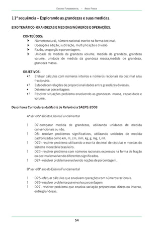 11ª sequência – Explorando as grandezas e suas medidas.
EIXO TEMÁTICO- GRANDEZAS E MEDIDAS/NÚMEROS E OPERAÇÕES.
CONTEÚDOS:
?• Número natural, número racional escrito na forma decimal,
?• Operações adição, subtração, multiplicação e divisão
?• Razão, proporção e porcentagem,
?• Unidade de medida da grandeza volume, medida de grandeza, grandeza
volume. unidade de medida da grandeza massa,medida de grandeza,
grandeza massa.
OBJETIVOS:
•? Efetuar cálculos com números inteiros e números racionais na decimal e/ou
fracionária.
•? Estabelecer relações de proporcionalidades entre grandezas diversas.
• Determinar porcentagens
•? Resolver situações problema envolvendo as grandezas: massa, capacidade e
volume.
Descritores Curriculares da Matriz de Referência SAEPE-2008
4ª série/5º ano do Ensino Fundamental
? D7-comparar medida de grandezas, utilizando unidades de medida
convencionais ou não.
? D8- resolver problemas significativos, utilizando unidades de medida
padronizadas como km, m, cm, mm, kg, g, mg, l, ml.
? D22- resolver problema utilizando a escrita decimal de cédulas e moedas do
sistema monetário brasileiro.
? D23- resolver problema com números racionais expressos na forma de fração
ou decimal envolvendo diferentes significados.
? D24- resolver problema envolvendo noções de porcentagem.
8ª serie/9º ano do Ensino Fundamental
? D25- efetuar cálculos que envolvam operações com números racionais.
? D26- resolver problema que envolva porcentagem
? D27- resolver problema que envolva variação proporcional direta ou inversa,
entre grandezas.
54
ENSINO FUNDAMENTAL – ANOS FINAIS
 