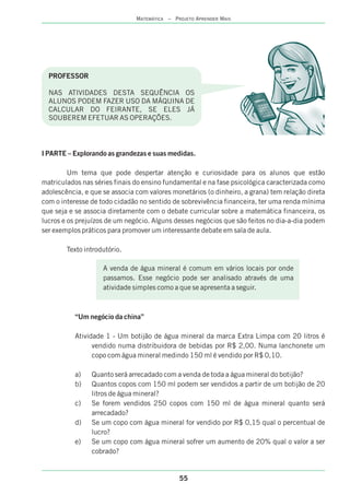 PROFESSOR
NAS ATIVIDADES DESTA SEQUÊNCIA OS
ALUNOS PODEM FAZER USO DA MÁQUINA DE
CALCULAR DO FEIRANTE, SE ELES JÁ
SOUBEREM EFETUAR AS OPERAÇÕES.
I PARTE – Explorando as grandezas e suas medidas.
Um tema que pode despertar atenção e curiosidade para os alunos que estão
matriculados nas séries finais do ensino fundamental e na fase psicológica caracterizada como
adolescência, e que se associa com valores monetários (o dinheiro, a grana) tem relação direta
com o interesse de todo cidadão no sentido de sobrevivência financeira, ter uma renda mínima
que seja e se associa diretamente com o debate curricular sobre a matemática financeira, os
lucros e os prejuízos de um negócio. Alguns desses negócios que são feitos no dia-a-dia podem
ser exemplos práticos para promover um interessante debate em sala de aula.
Texto introdutório.
“Um negócio da china”
Atividade 1 - Um botijão de água mineral da marca Extra Limpa com 20 litros é
vendido numa distribuidora de bebidas por R$ 2,00. Numa lanchonete um
copo com água mineral medindo 150 ml é vendido por R$ 0,10.
a) Quanto será arrecadado com a venda de toda a água mineral do botijão?
b) Quantos copos com 150 ml podem ser vendidos a partir de um botijão de 20
litros de água mineral?
c) Se forem vendidos 250 copos com 150 ml de água mineral quanto será
arrecadado?
d) Se um copo com água mineral for vendido por R$ 0,15 qual o percentual de
lucro?
e) Se um copo com água mineral sofrer um aumento de 20% qual o valor a ser
cobrado?
A venda de água mineral é comum em vários locais por onde
passamos. Esse negócio pode ser analisado através de uma
atividade simples como a que se apresenta a seguir.
55
MATEMÁTICA – PROJETO APRENDER MAIS
 