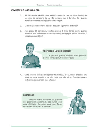 ATIVIDADE 1: O JOGO DA ROLETA.
1. Recife/Itamaracá/Recife. Você poderá ir de ônibus, carro ou moto, desde que o
seu meio de transporte da ida não o mesmo que o da volta. De quantas
maneiras diferentes você poderá fazer a viagem?
2. Existem quantos números naturais de quatro algarismos distintos?
3. Jean possui 10 camisetas, 5 calças jeans e 3 tênis. Sendo assim, quantas
maneiras Jean pode se vestir, considerando que ele pegue apenas 1 camisa, 1
calça jeans e um tênis?
4. Certo alfabeto consiste em apenas três letras A, B e C. Nesse alfabeto, uma
palavra é uma sequência de não mais que três letras. Quantas palavras
poderemos escrever com esse alfabeto?
PROFESSOR LANCE O DESAFIO!
A próxima questão envolve outro princípio
além do principio multiplicativo. Qual?
PROFESSOR
Pesquise outras situações ou questões
que podem ser apresentadas aos alunos sobre
essa atividade. Incentive para que façam
esquema/solução para as mesmas.
59
MATEMÁTICA – PROJETO APRENDER MAIS
 