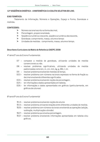 12ª SEQÜÊNCIA DIDÁTICA – A MATEMÁTICA E A COLETA SELETIVA DO LIXO.
EIXO TEMÁTICO:
Tratamento da Informação; Números e Operações, Espaço e Forma, Grandezas e
medidas.
CONTEÚDOS:
?• Número racional escrito na forma decimal,
?• Porcentagem, proporcionalidade,
?• Seqüência numérica crescente, seqüência numérica decrescente,
?• Grandezas :comprimento, massa, volume e tempo
?• Unidades de medidas: comprimento, massa, volume e tempo.
Descritores Curriculares da Matriz de Referência SAEPE-2008
4ª série/5º ano do Ensino Fundamental.
D7 – comparar a medida de grandezas, utilizando unidades de medida
convencionais ou não.
D8 – resolver problemas significativos, utilizando unidades de medida
padronizadas como km, m, cm, mm, kg, g, MG, l, ml.
D9 – resolver problema envolvendo medidas de tempo.
D23 – resolver problema com números racionais expressos na forma de fração ou
decimal envolvendo diferentes significados.
D24 – resolver problema envolvendo noções de porcentagem.
D25 – ler informações e dados apresentados em tabelas.
D26 – ler informações e dados apresentados em gráficos (particularmente, em
gráficos de colunas)
8ª serie/9º ano do Ensino Fundamental
?D14 – resolver problema envolvendo noções de volume
?D15 – resolver problema utilizando relações entre diferentes unidades de medida.
?D26 – resolver problema com números racionais envolvendo as operações (adição,
subtração, multiplicação e divisão)
?D27 – resolver problema que envolva porcentagem.
?D37 – resolver problema envolvendo informações apresentadas em tabelas e/ou
gráficos.
60
ENSINO FUNDAMENTAL – ANOS FINAIS
 