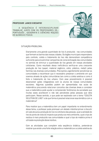 PROFESSOR LANCE O DESAFIO!
A SEQUÊNCIA É INTERDISCIPLINAR
TRABALHE JUNTO COM OS PROFESSORES DE::
PORTUGUÊS , GEOGRAFIA E CIÊNCIAS( NOÇOES
DE QUIMICA E FISICA)
SITUAÇÃO-PROBLEMA.
Diariamente uma grande quantidade de lixo é produzido nas comunidades
que formam os bairros das nossas cidades. Os órgãos municipais responsáveis
pelo controle, coleta e tratamento do lixo não demonstram competência
suficiente para encaminhar campanhas de conscientização das comunidades
no sentido de diminuir a quantidade de lixo gerado em nossas atividades
cotidianas. Como resultado dessa ineficiência verifica-se uma crescente
produção de lixo (papel, material orgânico, vidro, plástico, metal) pelas
famílias nas diversas comunidades. Precisamos urgentemente sensibilizar as
comunidades a reconhecer que é necessário preservar o ambiente em que
vivemos através de ações comunitárias tais como a coleta seletiva e como é
feito o tratamento do lixo urbano. Com esse procedimento é possível
desenvolver ações integradoras com os alunos de nossas comunidades
escolares. Algumas questões podem ser apresentadas nas aulas de
matemática procurando relacionar conceitos das diversas áreas e constatar
que a matemática pode ajudar a compreender fenômenos da sociedade que
muitas vezes acontecem e não são percebidos pelas pessoas que dela
participam. Nesse sentido, o que pode ser explorado com o tema “COLETA
SELETIVA DE LIXO” e de que forma é possível relacionar essa temática com a
matemática?
Para mostrar que a matemática tem um papel importante no entendimento
desse tema, o professor pode promover um debate interdisciplinar e discutir
em sala de aula a produção do lixo no cotidiano das pessoas, qual a validade do
lixo do ponto de vista do impacto que produz ao meio ambiente, qual o tipo de
resíduo é mais produzido nas comunidades e qual o tipo de matéria prima é
utilizada na produção desse resíduo.
Com as atividades que compõem esta seqüência didática, pretende-se
mostrar que existe uma forte relação entre a matemática e a coleta seletiva do
61
MATEMÁTICA – PROJETO APRENDER MAIS
 