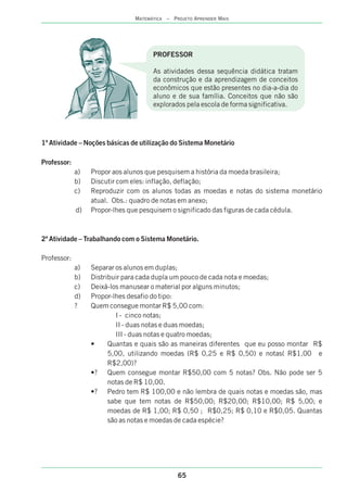 1ª Atividade – Noções básicas de utilização do Sistema Monetário
Professor:
a) Propor aos alunos que pesquisem a história da moeda brasileira;
b) Discutir com eles: inflação, deflação;
c) Reproduzir com os alunos todas as moedas e notas do sistema monetário
atual. Obs.: quadro de notas em anexo;
d) Propor-lhes que pesquisem o significado das figuras de cada cédula.
2ª Atividade – Trabalhando com o Sistema Monetário.
Professor:
a) Separar os alunos em duplas;
b) Distribuir para cada dupla um pouco de cada nota e moedas;
c) Deixá-los manusear o material por alguns minutos;
d) Propor-lhes desafio do tipo:
? Quem consegue montar R$ 5,00 com:
I - cinco notas;
II - duas notas e duas moedas;
III - duas notas e quatro moedas;
• Quantas e quais são as maneiras diferentes que eu posso montar R$
5,00, utilizando moedas (R$ 0,25 e R$ 0,50) e notas( R$1,00 e
R$2,00)?
•? Quem consegue montar R$50,00 com 5 notas? Obs. Não pode ser 5
notas de R$ 10,00.
•? Pedro tem R$ 100,00 e não lembra de quais notas e moedas são, mas
sabe que tem notas de R$50,00; R$20,00; R$10,00; R$ 5,00; e
moedas de R$ 1,00; R$ 0,50 ; R$0,25; R$ 0,10 e R$0,05. Quantas
são as notas e moedas de cada espécie?
PROFESSOR
As atividades dessa sequência didática tratam
da construção e da aprendizagem de conceitos
econômicos que estão presentes no dia-a-dia do
aluno e de sua família. Conceitos que não são
explorados pela escola de forma significativa.
65
MATEMÁTICA – PROJETO APRENDER MAIS
 
