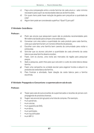 c) Faça uma comparação entre a renda familiar de cada aluno e valor mínimo
necessário para suprir as necessidades básicas da família dele.
d) Em quais itens pode haver redução de gastos sem prejudicar a qualidade de
vida?
e) Algum item pode ser considerado supérfluo ? Qual? E por quê?
5ª Atividade- Cesta Básica
Professor :
a) Pedir aos alunos que pesquisem quais são os produtos recomendados pelo
Ministério da Saúde para compor uma cesta básica.
b) Conversar com eles sobre a quantidade de cada produto para cada família,
visto que cada família tem um número diferente de pessoas.
c) Escolher com eles uma família bem carente da comunidade para visitar e
entrevistar.
d) Solicitar que os alunos calculem a quantidade de cada alimento da cesta
básica que essa família deveria receber.
e) Fazer, com os alunos, uma visita aos mercados da região para pesquisar
preços.
f) Após a pesquisa, pedir-lhes para que calculem o custo da cesta básica dessa
família.
g) Fazer uma campanha na unidade escolar para angariar fundos e adquirir os
produtos da cesta básica da família.
h) Para finalizar a atividade, fazer doação da cesta básica para a família
escolhida.
6ª Atividade- Propaganda e o Consumismo- o supermercado em sala de aula
Professor:
a) Trazer para sala de aula encartes de supermercados e recortes de jornais com
propaganda de produtos diversos.
b) Sugerir aos alunos (em grupos) uma lista de compras. Por exemplo:
? • um pendriver,
? • um celular,
? • um aparelho de DVD,
? • um tênis,
? • um ventilador,
? • um liquidificador
? • um MP-3
67
MATEMÁTICA – PROJETO APRENDER MAIS
 