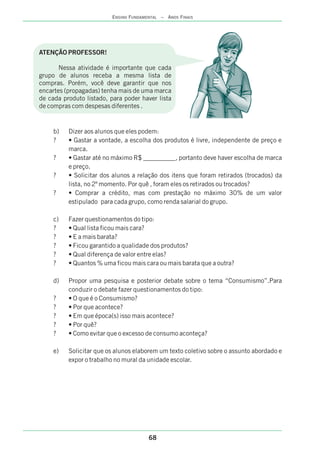 b) Dizer aos alunos que eles podem:
? • Gastar a vontade, a escolha dos produtos é livre, independente de preço e
marca.
? • Gastar até no máximo R$ __________, portanto deve haver escolha de marca
e preço.
? • Solicitar dos alunos a relação dos itens que foram retirados (trocados) da
lista, no 2º momento. Por quê , foram eles os retirados ou trocados?
? • Comprar a crédito, mas com prestação no máximo 30% de um valor
estipulado para cada grupo, como renda salarial do grupo.
c) Fazer questionamentos do tipo:
? • Qual lista ficou mais cara?
? • E a mais barata?
? • Ficou garantido a qualidade dos produtos?
? • Qual diferença de valor entre elas?
? • Quantos % uma ficou mais cara ou mais barata que a outra?
d) Propor uma pesquisa e posterior debate sobre o tema “Consumismo”.Para
conduzir o debate fazer questionamentos do tipo:
? • O que é o Consumismo?
? • Por que acontece?
? • Em que época(s) isso mais acontece?
? • Por quê?
? • Como evitar que o excesso de consumo aconteça?
e) Solicitar que os alunos elaborem um texto coletivo sobre o assunto abordado e
expor o trabalho no mural da unidade escolar.
ATENÇÃO PROFESSOR!
Nessa atividade é importante que cada
grupo de alunos receba a mesma lista de
compras. Porém, você deve garantir que nos
encartes (propagadas) tenha mais de uma marca
de cada produto listado, para poder haver lista
de compras com despesas diferentes .
68
ENSINO FUNDAMENTAL – ANOS FINAIS
 