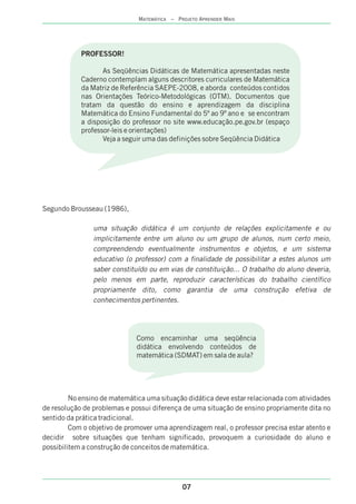 Segundo Brousseau (1986),
uma situação didática é um conjunto de relações explicitamente e ou
implicitamente entre um aluno ou um grupo de alunos, num certo meio,
compreendendo eventualmente instrumentos e objetos, e um sistema
educativo (o professor) com a finalidade de possibilitar a estes alunos um
saber constituído ou em vias de constituição... O trabalho do aluno deveria,
pelo menos em parte, reproduzir características do trabalho científico
propriamente dito, como garantia de uma construção efetiva de
conhecimentos pertinentes.
No ensino de matemática uma situação didática deve estar relacionada com atividades
de resolução de problemas e possui diferença de uma situação de ensino propriamente dita no
sentido da prática tradicional.
Com o objetivo de promover uma aprendizagem real, o professor precisa estar atento e
decidir sobre situações que tenham significado, provoquem a curiosidade do aluno e
possibilitem a construção de conceitos de matemática.
07
MATEMÁTICA – PROJETO APRENDER MAIS
PROFESSOR!
As Seqüências Didáticas de Matemática apresentadas neste
Caderno contemplam alguns descritores curriculares de Matemática
da Matriz de Referência SAEPE-2008, e aborda conteúdos contidos
nas Orientações Teórico-Metodológicas (OTM). Documentos que
tratam da questão do ensino e aprendizagem da disciplina
Matemática do Ensino Fundamental do 5º ao 9º ano e se encontram
a disposição do professor no site www.educação.pe.gov.br (espaço
professor-leis e orientações)
Veja a seguir uma das definições sobre Seqüência Didática
Como encaminhar uma seqüência
didática envolvendo conteúdos de
matemática (SDMAT) em sala de aula?
 