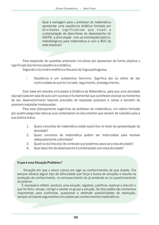 08
ENSINO FUNDAMENTAL – ANOS FINAIS
Para responder às questões anteriores iniciamos por apresentar de forma objetiva o
significado dos termos seqüência e didática.
Segundo o dicionário eletrônico Houaiss da língua portuguesa,
- Seqüência é um substantivo feminino. Significa ato ou efeito de dar
continuidade ao que foi iniciado, seguimento, prosseguimento..
Com base em estudos vinculados à Didática da Matemática, para que uma atividade
seja aplicada em sala de aula com sucesso é fundamental que o professor planeje os momentos
de seu desenvolvimento fazendo previsões de respostas possíveis e certas e também de
possíveis respostas inadequadas.
Para esse planejamento sugerimos ao professor de matemática, um roteiro formado
por quatro perguntas básicas que contemplam os documentos que servem de subsídio para a
sua pratica diária:
1. Quais conceitos de matemática estão explícitos no texto de apresentação da
atividade?
2. Quais conceitos de matemática podem ser mobilizados para resolver
adequadamente a atividade?
3. Qual(is) o(s) bloco(s) de conteúdo que podemos associar a esta atividade?
4. Qual descritor de desempenho é contemplado com essa atividade?
Qual a vantagem para o professor de matemática
apresentar uma seqüência didática formada por
atividades significativas que visam a
contemplação de descritores de desempenho do
SAEPE, a articulação com as orientações teórico-
metodológicos para matemática e com a BCC da
rede estadual?
O que é uma Situação Problema ?
Situação em que o aluno coloca em jogo os conhecimentos de que dispõe. Ela
sempre oferece algum tipo de dificuldade que força a busca de soluções e resulta na
produção de conhecimento, no enriquecimento do já existente ou no questionamento
do anterior.
É necessário refletir, produzir uma solução, registrar, justificar, explicar e discutir o
que foi feito, revisar, corrigir e validar no grupo a solução. As discussões são momentos
importantes para confrontar, questionar e defender possibilidades de resolução,
sempre utilizando argumentos vinculados aos conhecimentos matemáticos
 