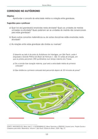 ENSINO MÉDIO



CORRENDO NO AUTÓDROMO
Objetivo
       Aprofundar o conceito de velocidade média e a relação entre grandezas.

Sugestões para o professor

   a) Qual (is) a(s) grandeza(s) envolvidas nesta atividade? Quais as unidades de medida
      utilizadas na atividade? Quais poderiam ser as unidades de medida não convencionais
      para estas grandezas?

   b) Quais outros conceitos matemáticos ou de outras disciplinas estão envolvidos nesta
      atividade?

   c) As relações entre estas grandezas são diretas ou inversas?




        O desenho ao lado é da pista do Autódromo de Interlagos, em São Paulo, onde é
        disputado o Grande Prêmio do Brasil de Fórmula 1. São 72 voltas de emoção, em
        que os pilotos percorrem 390 quilômetros num tempo máximo de 2 horas.

        a) Se a corrida tiver duração máxima, qual será a velocidade média do primeiro
           colocado?

        b) Que distância o primeiro colocado terá percorrido depois de 30 minutos de prova?




FONTE: VASCONCELOS, Maria José C. V. SCORDAMAGLIO, Maria Terezinha e CÂNDIDO, Suzana Laino. Projeto Escola e
Cidadania para todos: Matemática. Volume 1.São Paulo: Editora do Brasil, 2004. Pág. 37



                                                     12
 