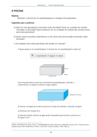 MATEMÁTICA – PROJETO APRENDER MAIS



A PISCINA
Objetivo
       Observar o volume de um paralelepípedo e a relação entre grandezas.

Sugestões para o professor

   a) Qual (is) a(s) grandeza(s) envolvidas nesta atividade? Quais as unidades de medida
      utilizadas na atividade? Quais poderiam ser as unidades de medida não convencionais
      para estas grandezas?

   b) Quais outros conceitos matemáticos ou de outras disciplinas estão envolvidos nesta
      atividade?

   c) As relações entre estas grandezas são diretas ou inversas?

        A figura abaixo é um paralelepípedo. O volume de um paralelepípedo é dado por


                           V   = comprimento X largura X altura




                                                                          altura



                                                                        largura
                                                   comprimento




        Uma empresa fabrica piscinas no formato de paralelepípedo, variando o
        comprimento e a largura conforme a figura abaixo.



                                                                                   3
                                                                                       (Medidas em metros)

                                                                             x

                                                     x+2



        O volume y de água que cabe na piscina é função da medida x indicada na figura.

        a) Escreva y em função de x.

        b) Quantos metros cúbicos de água serão necessários para encher a piscina se x
        for igual a 4m?


FONTE: VASCONCELOS, Maria José C. V. SCORDAMAGLIO, Maria Terezinha e CÂNDIDO, Suzana Laino. Projeto Escola e
Cidadania para todos: Matemática. Volume 1.São Paulo: Editora do Brasil, 2004. Pág. 65



                                                     13
 