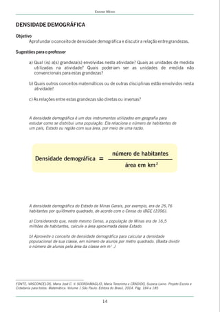 ENSINO MÉDIO



DENSIDADE DEMOGRÁFICA
Objetivo
       Aprofundar o conceito de densidade demográfica e discutir a relação entre grandezas.

Sugestões para o professor

        a) Qual (is) a(s) grandeza(s) envolvidas nesta atividade? Quais as unidades de medida
           utilizadas na atividade? Quais poderiam ser as unidades de medida não
           convencionais para estas grandezas?

        b) Quais outros conceitos matemáticos ou de outras disciplinas estão envolvidos nesta
           atividade?

        c) As relações entre estas grandezas são diretas ou inversas?



        A densidade demográfica é um dos instrumentos utilizados em geografia para
        estudar como se distribui uma população. Ela relaciona o número de habitantes de
        um país, Estado ou região com sua área, por meio de uma razão.




                                                           número de habitantes
           Densidade demográfica                   =
                                                                   área em km 2




        A densidade demográfica do Estado de Minas Gerais, por exemplo, era de 26,76
        habitantes por quilômetro quadrado, de acordo com o Censo do IBGE (1996).

        a) Considerando que, neste mesmo Censo, a população de Minas era de 16,5
        milhões de habitantes, calcule a área aproximada desse Estado.

        b) Aproveite o conceito de densidade demográfica para calcular a densidade
        populacional de sua classe, em número de alunos por metro quadrado. (Basta dividir
        o número de alunos pela área da classe em m 2 .)




FONTE: VASCONCELOS, Maria José C. V. SCORDAMAGLIO, Maria Terezinha e CÂNDIDO, Suzana Laino. Projeto Escola e
Cidadania para todos: Matemática. Volume 1.São Paulo: Editora do Brasil, 2004. Pág. 184 e 185



                                                     14
 
