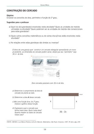 ENSINO MÉDIO



CONSTRUÇÃO DO CERCADO
Objetivo
Envolver os conceitos de área, perímetro e função do 2º grau.

Sugestões para o professor

   a) Qual (is) a(s) grandeza(s) envolvidas nesta atividade? Quais as unidades de medida
      utilizadas na atividade? Quais poderiam ser as unidades de medida não convencionais
      para estas grandezas?

   b) Quais outros conceitos matemáticos ou de outras disciplinas estão envolvidos nesta
      atividade?

   c) As relações entre estas grandezas são diretas ou inversas?


        O dono de uma granja quer construir um cercado retangular aproveitando um muro
        já existente. as dimensões do cercado podem variar, desde que seu ‘‘perímetro’’ seja
        36 m de tela.




                                     Dois cercados possíveis com 36 m de tela.



        a) Determine o comprimento da tela do
           cercado da planta ao lado.
                                                                                                              muro

        b) Determine a área A desse cercado.

        c) A é uma função de x, do 2º grau.                       x                                      x
           Esboce o gráfico dessa função.

        d) O granjeiro quer o cercado que
           tenha maior área. Qual é essa área?
           Quanto medem os lados do cercado                                     36 - 2x
           nesse caso?



FONTE: IMENES, Luiz Márcio Pereira e LELLIS, Marcelo. Matemática. São Paulo: Scipione, 1997. 8ª série, pág. 239.




                                                        16
 
