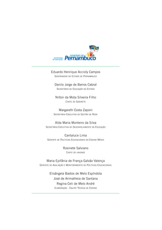 Eduardo Henrique Accioly Campos
            GOVERNADOR DO ESTADO DE PERNAMBUCO


            Danilo Jorge de Barros Cabral
              SECRETÁRIO DE EDUCAÇÃO DO ESTADO


             Nilton da Mota Silveira Filho
                      CHEFE DE GABINETE


                Margareth Costa Zaponi
            SECRETÁRIA EXECUTIVA DE GESTÃO DE REDE


             Aída Maria Monteiro da Silva
     SECRETÁRIA EXECUTIVA DE DESENVOLVIMENTO DA EDUCAÇÃO


                     Cantaluce Lima
      GERENTE DE POLÍTICAS EDUCACIONAIS DO ENSINO MÉDIO


                    Rosinete Salviano
                      CHEFE DE UNIDADE


     Maria Epifânia de França Galvão Valença
GERENTE DE AVALIAÇÃO E MONITORAMENTO DE POLÍTICAS EDUCACIONAIS


        Elisângela Bastos de Melo Espíndola
            José de Arimatheia de Santana
              Regina Celi de Melo André
            ELABORAÇÃO - EQUIPE TÉCNICA DE ENSINO
 