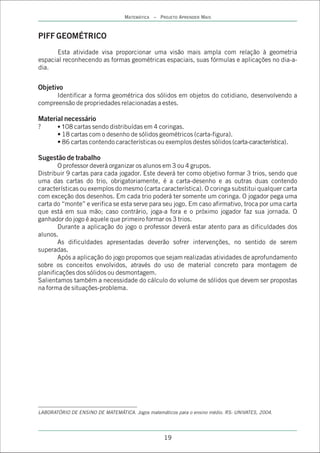 MATEMÁTICA – PROJETO APRENDER MAIS



PIFF GEOMÉTRICO
      Esta atividade visa proporcionar uma visão mais ampla com relação à geometria
espacial reconhecendo as formas geométricas espaciais, suas fórmulas e aplicações no dia-a-
dia.


Objetivo
      Identificar a forma geométrica dos sólidos em objetos do cotidiano, desenvolvendo a
compreensão de propriedades relacionadas a estes.

Material necessário
?      • 108 cartas sendo distribuídas em 4 coringas.
       • 18 cartas com o desenho de sólidos geométricos (carta-figura).
       • 86 cartas contendo características ou exemplos destes sólidos (carta-característica).

Sugestão de trabalho
       O professor deverá organizar os alunos em 3 ou 4 grupos.
Distribuir 9 cartas para cada jogador. Este deverá ter como objetivo formar 3 trios, sendo que
uma das cartas do trio, obrigatoriamente, é a carta-desenho e as outras duas contendo
características ou exemplos do mesmo (carta característica). O coringa substitui qualquer carta
com exceção dos desenhos. Em cada trio poderá ter somente um coringa. O jogador pega uma
carta do “monte” e verifica se esta serve para seu jogo. Em caso afirmativo, troca por uma carta
que está em sua mão; caso contrário, joga-a fora e o próximo jogador faz sua jornada. O
ganhador do jogo é aquele que primeiro formar os 3 trios.
       Durante a aplicação do jogo o professor deverá estar atento para as dificuldades dos
alunos.
       As dificuldades apresentadas deverão sofrer intervenções, no sentido de serem
superadas.
       Após a aplicação do jogo propomos que sejam realizadas atividades de aprofundamento
sobre os conceitos envolvidos, através do uso de material concreto para montagem de
planificações dos sólidos ou desmontagem.
Salientamos também a necessidade do cálculo do volume de sólidos que devem ser propostas
na forma de situações-problema.




LABORATÓRIO DE ENSINO DE MATEMÁTICA. Jogos matemáticos para o ensino médio. RS: UNIVATES, 2004.




                                                   19
 