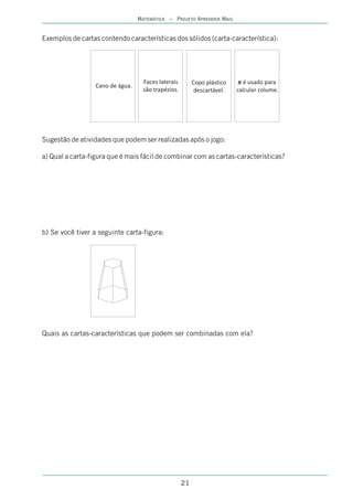 MATEMÁTICA – PROJETO APRENDER MAIS


Exemplos de cartas contendo características dos sólidos (carta-característica):




                                    Faces laterais        Copo plástico      é usado para
                  Cano de água.
                                    são trapézios.         descartável.   calcular colume.




Sugestão de atividades que podem ser realizadas após o jogo:

a) Qual a carta-figura que é mais fácil de combinar com as cartas-características?




b) Se você tiver a seguinte carta-figura:




Quais as cartas-características que podem ser combinadas com ela?




                                                     21
 