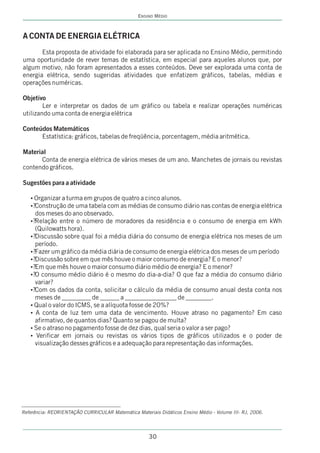 ENSINO MÉDIO



A CONTA DE ENERGIA ELÉTRICA
       Esta proposta de atividade foi elaborada para ser aplicada no Ensino Médio, permitindo
uma oportunidade de rever temas de estatística, em especial para aqueles alunos que, por
algum motivo, não foram apresentados a esses conteúdos. Deve ser explorada uma conta de
energia elétrica, sendo sugeridas atividades que enfatizem gráficos, tabelas, médias e
operações numéricas.

Objetivo
        Ler e interpretar os dados de um gráfico ou tabela e realizar operações numéricas
utilizando uma conta de energia elétrica

Conteúdos Matemáticos
      Estatística: gráficos, tabelas de freqüência, porcentagem, média aritmética.

Material
      Conta de energia elétrica de vários meses de um ano. Manchetes de jornais ou revistas
contendo gráficos.

Sugestões para a atividade

   ? a turma em grupos de quatro a cinco alunos.
    Organizar
   ? de uma tabela com as médias de consumo diário nas contas de energia elétrica
   ?Construção
     dos meses do ano observado.
   ?entre o número de moradores da residência e o consumo de energia em kWh
   ?Relação
     (Quilowatts hora).
   ? sobre qual foi a média diária do consumo de energia elétrica nos meses de um
   ?Discussão
     período.
   ? gráfico da média diária de consumo de energia elétrica dos meses de um período
   ?Fazer um
   ? sobre em que mês houve o maior consumo de energia? E o menor?
   ?Discussão
   ?Em que mês houve o maior consumo diário médio de energia? E o menor?
   ?
   ? médio diário é o mesmo do dia-a-dia? O que faz a média do consumo diário
   ?O consumo
     variar?
   ?Com os dados da conta, solicitar o cálculo da média de consumo anual desta conta nos
   ?
     meses de _________ de ______ a ________________ de ________.
   ? do ICMS, se a alíquota fosse de 20%?
   Qual o valor
   ? de luz tem uma data de vencimento. Houve atraso no pagamento? Em caso
   A conta
   afirmativo, de quantos dias? Quanto se pagou de multa?
   ? no pagamento fosse de dez dias, qual seria o valor a ser pago?
   Se o atraso
   ? em jornais ou revistas os vários tipos de gráficos utilizados e o poder de
    Verificar
   visualização desses gráficos e a adequação para representação das informações.




Referência: REORIENTAÇÃO CURRICULAR Matemática Materiais Didáticos Ensino Médio - Volume III- RJ, 2006.




                                                      30
 