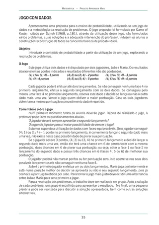 MATEMÁTICA – PROJETO APRENDER MAIS



JOGO COM DADOS
       Apresentamos uma proposta para o ensino de probabilidade, utilizando-se um jogo de
dados e a metodologia da resolução de problemas. O jogo proposto foi formulado por Game of
Kasje, citado por Schuh (1968, p.181), através da utilização desse jogo, são formulados
vários problemas, cujas soluções e a adequada intervenção do professor, induzem os alunos a
construção/ reconstrução de todos os conceitos básicos de probabilidade.

Objetivo
       Introduzir o conteúdo de probabilidade a partir da utilização de um jogo, explorando a
resolução de problemas.

O Jogo
       Este jogo utiliza dois dados e é disputado por dois jogadores, João e Maria. Os resultados
abaixo valem os pontos indicados e resultados diferentes não são pontuados.
         (4; 1) ou (1; 4) – 1 ponto       (4; 2) ou (2; 4) – 2 pontos      (4; 3) ou (3; 4) – 3 pontos
         (4; 4) – 4 pontos                (4; 5) ou (5; 4) – 5 pontos      (4; 6) ou (6; 4) – 6 pontos

       Cada jogador poderá efetuar até dois lançamentos. Se não conseguir nenhuma face 4 no
primeiro lançamento, efetua o segundo lançamento com os dois dados. Se conseguiu pelo
menos uma face 4 no primeiro lançamento, reserva este dado e decide se lança ou não o outro
dado mais uma vez. Vence o jogo quem obtiver a maior pontuação. Caso os dois jogadores
obtenham a mesma pontuação o procedimento dado é repetido.

Comentários sobre o jogo
        Num primeiro momento todos os alunos deverão jogar. Depois de realizado o jogo, o
professor pode fazer os questionamentos abaixo.
        O jogador deverá sempre aproveitar o segundo lançamento?
        O segundo jogador possui maior possibilidade de vencer o jogo?
        Estamos supondo a utilização de dados com faces equiprováveis. Se o jogador conseguir
(4; 1) ou (1; 4) – 1 ponto no primeiro lançamento, é conveniente lançar o segundo dado mais
uma vez, não existe neste caso possibilidade de piorar sua pontuação.
        Se o jogador obteve 3 pontos, (4; 3) ou (3; 4) no primeiro lançamento e decidir lançar o
segundo dado mais uma vez, então ele terá uma chance em 6 de permanecer com a mesma
pontuação, duas chances em 6 de piorar sua pontuação; ou seja; obter a face 1 ou face 2 no
lançamento do segundo dado e possui três chances em 6 (faces 4, 5 ou 6) de melhorar sua
pontuação.
        O jogador poderá não marcar pontos ou ter pontuação zero, isto ocorre se nos seus dois
possíveis lançamentos ele não conseguir nenhuma face 4.
        João é o primeiro jogador e efetua um ou dois lançamentos. Maria joga posteriormente e
está numa posição melhor de decidir se aproveita ou não o seu segundo lançamento, pois já
conhece a pontuação obtida por João. Para tornar o jogo mais justo deve existir uma alternância
entre João e Maria para ser o primeiro a jogar.
        Para a resolução dos problemas, o trabalho deve ser realizado em grupo. Após a solução
de cada problema, um grupo é escolhido para apresentar o resultado. No final, uma pequena
plenária pode ser realizada para discutir a solução apresentada, bem como outras soluções
alternativas.




                                                      35
 