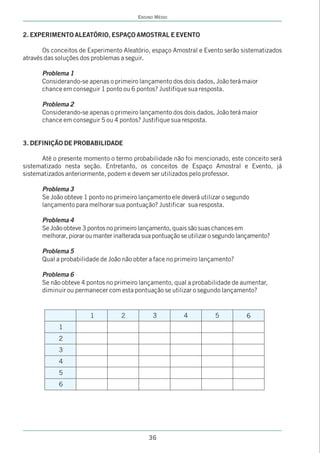 ENSINO MÉDIO


2. EXPERIMENTO ALEATÓRIO, ESPAÇO AMOSTRAL E EVENTO

       Os conceitos de Experimento Aleatório, espaço Amostral e Evento serão sistematizados
através das soluções dos problemas a seguir.

      Problema 1
      Considerando-se apenas o primeiro lançamento dos dois dados, João terá maior
      chance em conseguir 1 ponto ou 6 pontos? Justifique sua resposta.

      Problema 2
      Considerando-se apenas o primeiro lançamento dos dois dados, João terá maior
      chance em conseguir 5 ou 4 pontos? Justifique sua resposta.


3. DEFINIÇÃO DE PROBABILIDADE

      Até o presente momento o termo probabilidade não foi mencionado, este conceito será
sistematizado nesta seção. Entretanto, os conceitos de Espaço Amostral e Evento, já
sistematizados anteriormente, podem e devem ser utilizados pelo professor.

      Problema 3
      Se João obteve 1 ponto no primeiro lançamento ele deverá utilizar o segundo
      lançamento para melhorar sua pontuação? Justificar sua resposta.

      Problema 4
      Se João obteve 3 pontos no primeiro lançamento, quais são suas chances em
      melhorar, piorar ou manter inalterada sua pontuação se utilizar o segundo lançamento?

      Problema 5
      Qual a probabilidade de João não obter a face no primeiro lançamento?

      Problema 6
      Se não obteve 4 pontos no primeiro lançamento, qual a probabilidade de aumentar,
      diminuir ou permanecer com esta pontuação se utilizar o segundo lançamento?


                       1           2           3          4           5           6
            1
            2
            3
            4
            5
            6




                                             36
 