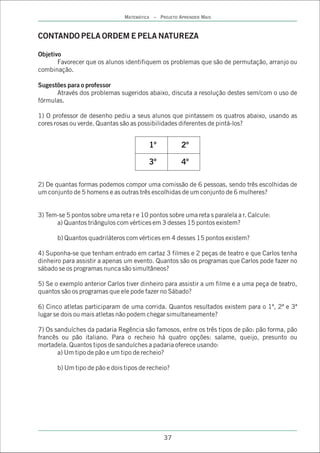 MATEMÁTICA – PROJETO APRENDER MAIS



CONTANDO PELA ORDEM E PELA NATUREZA

Objetivo
       Favorecer que os alunos identifiquem os problemas que são de permutação, arranjo ou
combinação.

Sugestões para o professor
      Através dos problemas sugeridos abaixo, discuta a resolução destes sem/com o uso de
fórmulas.

1) O professor de desenho pediu a seus alunos que pintassem os quatros abaixo, usando as
cores rosas ou verde. Quantas são as possibilidades diferentes de pintá-los?


                                         1º           2º

                                         3º           4º

2) De quantas formas podemos compor uma comissão de 6 pessoas, sendo três escolhidas de
um conjunto de 5 homens e as outras três escolhidas de um conjunto de 6 mulheres?


3) Tem-se 5 pontos sobre uma reta r e 10 pontos sobre uma reta s paralela a r. Calcule:
      a) Quantos triângulos com vértices em 3 desses 15 pontos existem?

       b) Quantos quadriláteros com vértices em 4 desses 15 pontos existem?

4) Suponha-se que tenham entrado em cartaz 3 filmes e 2 peças de teatro e que Carlos tenha
dinheiro para assistir a apenas um evento. Quantos são os programas que Carlos pode fazer no
sábado se os programas nunca são simultâneos?

5) Se o exemplo anterior Carlos tiver dinheiro para assistir a um filme e a uma peça de teatro,
quantos são os programas que ele pode fazer no Sábado?

6) Cinco atletas participaram de uma corrida. Quantos resultados existem para o 1ª, 2ª e 3ª
lugar se dois ou mais atletas não podem chegar simultaneamente?

7) Os sanduíches da padaria Regência são famosos, entre os três tipos de pão: pão forma, pão
francês ou pão italiano. Para o recheio há quatro opções: salame, queijo, presunto ou
mortadela. Quantos tipos de sanduíches a padaria oferece usando:
       a) Um tipo de pão e um tipo de recheio?

       b) Um tipo de pão e dois tipos de recheio?




                                               37
 