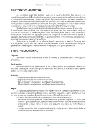 MATEMÁTICA – PROJETO APRENDER MAIS



EIXO TEMÁTICO: GEOMETRIA
       As atividades sugeridas buscam favorecer o aprofundamento dos estudos que
possibilitem os alunos do Ensino Médio a resolver problema que envolva razões trigonométricas
no triângulo retângulo (seno, cosseno, tangente). Propomos que além dos jogos sugeridos, o
professor aprofunde os conceitos envolvidos em que possa se utilizar e interpretar modelos para
resolução de situações-problema que envolvam medições, em especial o cálculo de distâncias
inacessíveis, e para construir modelos que correspondem a fenômenos periódicos.
       O trabalho com a interpretação geométrica dos coeficientes da equação de uma reta,
A identificação da equação de uma reta apresentada a partir de dois pontos dados ou de um
ponto e sua inclinação, a determinação do ponto de interseção de duas ou mais retas com a
resolução de um sistema de equações com duas incógnitas e o reconhecimento dentre as
equações do 2º grau com duas incógnitas, as que representam circunferências, são aspectos a
serem aprofundados em geometria analítica.
       Destacamos a importância da articulação entre geometria e álgebra. Para que esta
articulação seja significativa para o aluno, o professor deve trabalhar o entendimento de figuras
geométricas, via equações, e o entendimento de equações, via figuras geométricas.

BINGO TRIGONOMÉTRICO
Objetivo
       Recordar cálculos relacionados a seno e cosseno e aprofundar com a resolução de
problemas.

Participantes
       O número máximo de participantes é 36, correspondente ao número de cartelas por
assuntos. Caso sejam constituídos grupos de dois ou mais alunos, o número de participantes
poderá ser definido pelo professor.

Material
      • 25 peças com questões envolvendo seno;
      • 25 peças com questões envolvendo cosseno;
      • 36 cartelas com resultados de questões envolvendo senos;
      • 36 cartelas com resultados de questões envolvendo cosseno.

Regras
      As regras do jogo são as mesmas de um bingo tradicional. Cada participante recebe uma
ou mais cartelas e vai preenchendo os números que nelas aparecem, a partir da chamada feita
por uma pessoa que os sorteia. Especificamente para o Bingo Trigonométrico:
      - as peças sorteadas contém as questões propostas sobre cada assunto.
      - na cartela do aluno aparecem os resultados das questões propostas. O aluno deve
        resolver a questões sorteada, descobrir a resposta correta e procurá-la em sua cartela.
        Encontrando-a, deve marcá- la com uma pequena peça (grão de milho,feijão ou
        botão);
      - a pessoa que sorteia deve respeitar um tempo de resolução para cada questão. Cabe ao
        professor decidir o tempo mínimo e o máximo.




                                               39
 