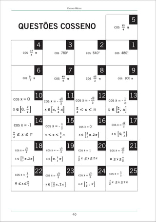 ENSINO MÉDIO




                                                                                          5
        QUESTÕES COSSENO                                                       cos    ð




                   4                     3                        2                       1
         cos       ð          cos 780°                 cos 540°                cos 480°




                   6                     7                        8                       9
         cos   ð              cos    ð                 cos    ð                  cos 100 ð




cos x = 0
               10                    11                       12                          13
                       cos x = -              cos x = -               cos x = -

x                      x                                              x


               14                    15                       16                          17
cos x = -1              cos x = -                 cos x = 0
                                                                           cos x =


                                                  x                        x



               18                    19                       20                          21
    cos x =             cos x =                   cos x = 1               cos x =

    x                   x




    cos x =
               22                    23                       24      cos x =
                                                                                          25
                        cos x =                   cos x =

                        x                         x




                                             40
 