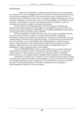 MATEMÁTICA | PROJETO APRENDER MAIS


ORIENTAÇÕES

               Neste Guia de Atividades, o professor encontrará um conjunto de sugestões
que possibilitem um fazer pedagógico dinâmico e interativo, através da utilização de vários
instrumentos e estratégias de ensino. Este material deve auxiliar o trabalho docente, no
sentido de levar o estudante do ensino médio a perceber relações intertextuais por meio de
diferentes linguagens, a compreender como os conteúdos estudados se manifestam no seu
cotidiano, na sociedade e no mundo contemporâneo, além de interpretar e vivenciar
situações que envolvem decisões e resoluções de problemas.
       Nosso objetivo com a elaboração deste material é subsidiar o professor para
trabalhar novas oportunidades de aprendizagens e consolidação dos conhecimentos, nas
disciplinas de Língua Portuguesa e Matemática à luz da Matriz de Referências do Sistema
de Avaliação Educacional de Pernambuco (SAEPE).
       Dentre as sugestões encontram-se filmes, sites, livros, jogos e atividades didáticas
com foco na leitura verbal e imagética, em métodos específicos de investigação
matemática, na pesquisa interativa que dialogue com as áreas de conhecimentos de forma
contextualizada e interdisciplinar. Sugerimos também, a consulta aos documentos oficiais
do currículo escolar, como as Orientações Teórico-Metodológicas e a Base Curricular
Comum, disponibilizados no site desta Secretaria, www.educacao.pe.gov.br no Espaço
Professor, observando o que estes documentos propõem em relação ao ensino de
Matemática e Língua Portuguesa para o Ensino Médio.
       O Projeto APRENDER MAIS reflete a compreensão de que os conhecimentos são
apreendidos em processos contínuos, sistemáticos e de forma orgânica. E a cada nova
oportunidade que a escola oferece o docente e o/a estudante ampliam e fortalecem
conhecimentos em uma relação dialética e dialógica dos/as atores/as nele envolvidos/as.
       Pretendemos, portanto, que o estudante do ensino médio tenha novas oportunidades
de estudos para superar dificuldades de aprendizagens, consolide conhecimentos previstos
nas unidades didáticas do 3º ano, assegurando a sua permanência na escola e conclusão
da etapa final da Educação Básica, e vislumbre o prosseguimento nos estudos e
possibilidades de inserção no mundo do trabalho.




                                             03
 