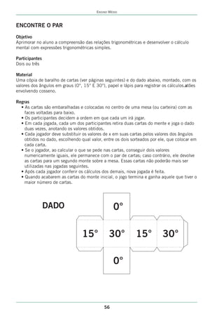 ENSINO MÉDIO



ENCONTRE O PAR
Objetivo
Aprimorar no aluno a compreensão das relações trigonométricas e desenvolver o cálculo
mental com expressões trigonométricas simples.

Participantes
Dois ou três

Material
Uma cópia de baralho de cartas (ver páginas seguintes) e do dado abaixo, montado, com os
valores dos ângulos em graus (0°, 15° E 30°), papel e lápis para registrar os cálculos.atões
envolvendo cosseno.

Regras
  • As cartas são embaralhadas e colocadas no centro de uma mesa (ou carteira) com as
    faces voltadas para baixo.
  • Os participantes decidem a ordem em que cada um irá jogar.
  • Em cada jogada, cada um dos participantes retira duas cartas do mente e joga o dado
    duas vezes, anotando os valores obtidos.
  • Cada jogador deve substituir os valores de x em suas cartas pelos valores dos ângulos
    obtidos no dado, escolhendo qual valor, entre os dois sorteados por ele, que colocar em
    cada carta.
  • Se o jogador, ao calcular o que se pede nas cartas, conseguir dois valores
    numericamente iguais, ele permanece com o par de cartas; caso contrário, ele devolve
    as cartas para um segundo monte sobre a mesa. Essas cartas não poderão mais ser
    utilizadas nas jogadas seguintes.
  • Após cada jogador conferir os cálculos dos demais, nova jogada é feita.
  • Quando acabarem as cartas do monte inicial, o jogo termina e ganha aquele que tiver o
    maior número de cartas.




                DADO                              0°

                                 15°            30°          15°          30°

                                                  0°



                                             56
 