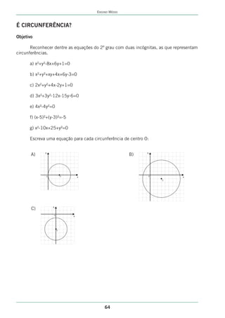ENSINO MÉDIO



É CIRCUNFERÊNCIA?
Objetivo

       Reconhecer dentre as equações do 2º grau com duas incógnitas, as que representam
circunferências.

      a) x²+y²-8x+6y+1=0

      b) x²+y²+xy+4x+6y-3=0

      c) 2x²+y²+4x-2y+1=0

      d) 3x²+3y²-12x-15y-6=0

      e) 4x²-4y²=0

      f) (x-5)²+(y-3)²=-5

      g) x²-10x+25+y²=0

      Escreva uma equação para cada circunferência de centro O:

              y                                               y
       A)                                                B)



              0               0       x                        0               x
                                                                     0




                  y
       C)
                      0           x




                          0




                                              64
 