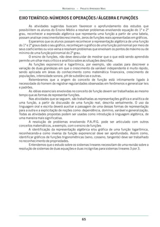 MATEMÁTICA – PROJETO APRENDER MAIS



EIXO TEMÁTICO: NÚMEROS E OPERAÇÕES / ÁLGEBRA E FUNÇÕES
        As atividades sugeridas buscam favorecer o aprofundamento dos estudos que
possibilitem os alunos do Ensino Médio a resolver problemas envolvendo equação do 1º e 2º
grau, reconhecer a expressão algébrica que representa uma função a partir de uma tabela,
possam analisar crescimento/decrescimento, zeros de funções reais apresentadas em gráficos.
        Esperamos que os alunos possam reconhecer a representação algébrica de uma função
do 1º e 2º graus dado o seu gráfico, reconheçam o gráfico de uma função polinomial por meio de
seus coeficientes ou vice-versa e resolvam problemas que envolvam os pontos de máximo ou de
mínimo de uma função polinomial do 2º grau.
        O ensino de funções, não deve descuidar de mostrar que o que está sendo aprendido
permite um olhar mais crítico e analítico sobre as situações descritas.
        As funções exponencial e logarítmica, por exemplo, são usadas para descrever a
variação de duas grandezas em que o crescimento da variável independente é muito rápido,
sendo aplicada em áreas do conhecimento como matemática financeira, crescimento de
populações, intensidade sonora, pH de substâncias e outras.
        Relembramos que a origem do conceito de função está intimamente ligado à
necessidade do homem de registrar regularidades observadas em fenômenos e generalizar leis
e padrões.
        As idéias essenciais envolvidas no conceito de função devem ser trabalhadas ao mesmo
tempo que as formas de representar funções.
        Nas atividades que se seguem, são trabalhadas as representações gráfica e analítica de
uma função, a partir da discussão de uma função real, descrita verbalmente. O uso da
linguagem oral e escrita deverá auxiliar a passagem de uma dessas formas de representação
para a outra e a explicitação de noções como: dependência, domínio, variável e generalização.
Todas as atividades propostas podem ser usadas como introdução à linguagem algébrica, de
uma maneira mais significativa.
        A resolução de problemas envolvendo P.A./P.G. pode ser articulado com outros
conceitos matemáticos, a exemplo, com o ensino de funções
        A identificação da representação algébrica e/ou gráfica de uma função logarítmica,
reconhecendo-a como inversa da função exponencial deve ser aprofundado. Assim como,
identificar gráficos de funções trigonométricas (seno, cosseno, tangente) deve ser trabalhado
no reconhecimento de propriedades.
        Entendemos que o estudo sobre os sistemas lineares necessitam de uma revisão sobre a
resolução de sistemas de duas equações e duas incógnitas para sistemas lineares 3 por 3.




                                              65
 