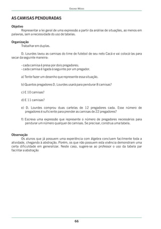 ENSINO MÉDIO



AS CAMISAS PENDURADAS
Objetivo
       Representar a lei geral de uma expressão a partir da análise de situações, ao menos em
palavras, sem a necessidade do uso de tabelas.

Organização
      Trabalhar em duplas.

       D. Lourdes lavou as camisas do time de futebol de seu neto Cacá e vai colocá-las para
secar da seguinte maneira:

      - cada camisa é presa por dois pregadores;
      - cada camisa é ligada à seguinte por um pregador.

      a) Tente fazer um desenho que represente essa situação.

      b) Quantos pregadores D. Lourdes usará para pendurar 8 camisas?

      c) E 10 camisas?

      d) E 11 camisas?

      e) D. Lourdes comprou duas cartelas de 12 pregadores cada. Esse número de
         pregadores é suficiente para prender as camisas de 22 pregadores?

      f) Escreva uma expressão que represente o número de pregadores necessários para
         pendurar um número qualquer de camisas. Se precisar, construa uma tabela.


Observação
        Os alunos que já possuem uma experiência com álgebra concluem facilmente toda a
atividade, chegando à abstração. Porém, os que não possuem esta vivência demonstram uma
certa dificuldade em generalizar. Neste caso, sugere-se ao professor o uso da tabela par
facilitar a abstração




                                             66
 