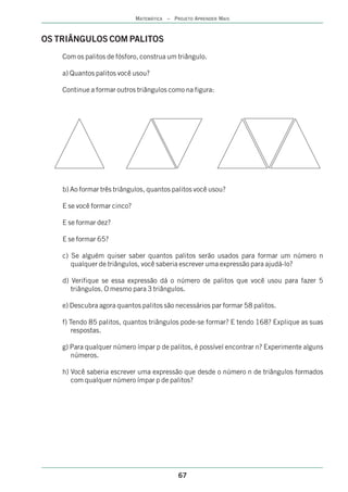 MATEMÁTICA – PROJETO APRENDER MAIS



OS TRIÂNGULOS COM PALITOS
    Com os palitos de fósforo, construa um triângulo.

    a) Quantos palitos você usou?

    Continue a formar outros triângulos como na figura:




    b) Ao formar três triângulos, quantos palitos você usou?

    E se você formar cinco?

    E se formar dez?

    E se formar 65?

    c) Se alguém quiser saber quantos palitos serão usados para formar um número n
       qualquer de triângulos, você saberia escrever uma expressão para ajudá-lo?

    d) Verifique se essa expressão dá o número de palitos que você usou para fazer 5
       triângulos. O mesmo para 3 triângulos.

    e) Descubra agora quantos palitos são necessários par formar 58 palitos.

    f) Tendo 85 palitos, quantos triângulos pode-se formar? E tendo 168? Explique as suas
        respostas.

    g) Para qualquer número ímpar p de palitos, é possível encontrar n? Experimente alguns
       números.

    h) Você saberia escrever uma expressão que desde o número n de triângulos formados
       com qualquer número ímpar p de palitos?




                                             67
 