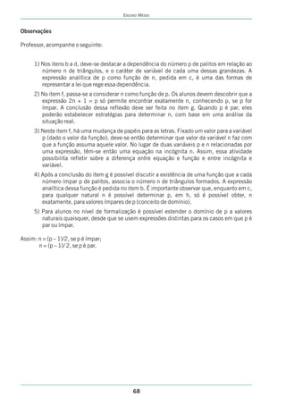 ENSINO MÉDIO


Observações

Professor, acompanhe o seguinte:


     1) Nos itens b a d, deve-se destacar a dependência do número p de palitos em relação ao
        número n de triângulos, e o caráter de variável de cada uma dessas grandezas. A
        expressão analítica de p como função de n, pedida em c, é uma das formas de
        representar a lei que rege essa dependência.
     2) No item f, passa-se a considerar n como função de p. Os alunos devem descobrir que a
        expressão 2n + 1 = p só permite encontrar exatamente n, conhecendo p, se p for
        ímpar. A conclusão dessa reflexão deve ser feita no item g. Quando p é par, eles
        poderão estabelecer estratégias para determinar n, com base em uma análise da
        situação real.
     3) Neste item f, há uma mudança de papéis para as letras. Fixado um valor para a variável
        p (dado o valor da função), deve-se então determinar que valor da variável n faz com
        que a função assuma aquele valor. No lugar de duas variáveis p e n relacionadas por
        uma expressão, têm-se então uma equação na incógnita n. Assim, essa atividade
        possibilita refletir sobre a diferença entre equação e função e entre incógnita e
        variável.
     4) Após a conclusão do item g é possível discutir a existência de uma função que a cada
        número ímpar p de palitos, associa o número n de triângulos formados. A expressão
        analítica dessa função é pedida no item b. É importante observar que, enquanto em c,
        para qualquer natural n é possível determinar p, em h, só é possível obter, n
        exatamente, para valores ímpares de p (conceito de domínio).
     5) Para alunos no nível de formalização é possível estender o domínio de p a valores
        naturais quaisquer, desde que se usem expressões distintas para os casos em que p é
        par ou ímpar.

Assim: n = (p – 1)/2, se p é ímpar;
       n = (p – 1)/ 2, se p é par.




                                             68
 