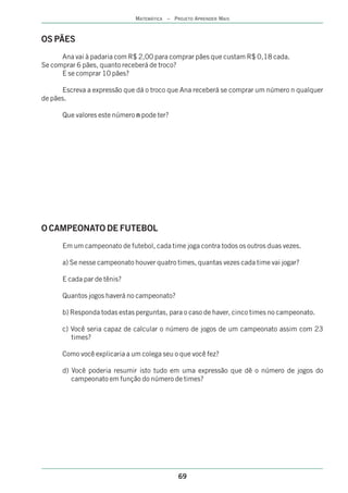 MATEMÁTICA – PROJETO APRENDER MAIS



OS PÃES
      Ana vai à padaria com R$ 2,00 para comprar pães que custam R$ 0,18 cada.
Se comprar 6 pães, quanto receberá de troco?
      E se comprar 10 pães?

      Escreva a expressão que dá o troco que Ana receberá se comprar um número n qualquer
de pães.

      Que valores este número n pode ter?




O CAMPEONATO DE FUTEBOL
      Em um campeonato de futebol, cada time joga contra todos os outros duas vezes.

      a) Se nesse campeonato houver quatro times, quantas vezes cada time vai jogar?

      E cada par de tênis?

      Quantos jogos haverá no campeonato?

      b) Responda todas estas perguntas, para o caso de haver, cinco times no campeonato.

      c) Você seria capaz de calcular o número de jogos de um campeonato assim com 23
         times?

      Como você explicaria a um colega seu o que você fez?

      d) Você poderia resumir isto tudo em uma expressão que dê o número de jogos do
         campeonato em função do número de times?




                                             69
 