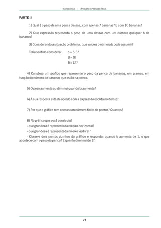 MATEMÁTICA – PROJETO APRENDER MAIS


PARTE II

      1) Qual é o peso de uma penca dessas, com apenas 7 bananas? E com 10 bananas?

      2) Que expressão representa o peso de uma dessas com um número qualquer b de
bananas?

      3) Considerando a situação problema, que valores o número b pode assumir?

      Teria sentido considerar:    b = 5,3?
                                   B = 0?
                                   B =12?


     4) Construa um gráfico que represente o peso da penca de bananas, em gramas, em
função do número de bananas que estão na penca.


     5) O peso aumenta ou diminui quando b aumenta?


     6) A sua resposta está de acordo com a expressão escrita no item 2?


     7) Por que o gráfico tem apenas um número finito de pontos? Quantos?


     8) No gráfico que você construiu?
     - que grandeza é representada no eixo horizontal?
     - que grandeza é representada no eixo vertical?
     - Observe dois pontos vizinhos do gráfico e responda: quando b aumenta de 1, o que
acontece com o peso da penca? E quanto diminui de 1?




                                              71
 