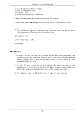 MATEMÁTICA – PROJETO APRENDER MAIS


    IV) Considere as expressões obtidas para:
    - o preço de venda de um livro
    - o lucro com 1 livro
    - o número de livros vendidos por semana.

    Para que valores de n cada uma dessas expressões tem sentido?

    E para que todas essas expressões tenham sentido, juntas, que valores n pode ter?



    V) Faça gráficos de barras e cartesianos representando cada uma das grandezas
       indicadas abaixo em função do número n de semanas.

    a) lucro com 1 livro

    b) número de livros vendidos.

    c) lucro total.



OBSERVAÇÕES

    1) No item I.2, as respostas de a, b e c podem ser dadas apenas lendo o enunciado. Se o
       professor quiser, pode apresentar essas perguntas antes de completarem a tabela.
       Haverá, provavelmente, dúvida em relação ao item d, o que é natural. A tabela
       ajudará a resolver o impasse.

    2) No item IV, vale a pena discutir a diferença entre cada expressão ter sido
       isoladamente ou no contexto do problema. Na última pergunta, os alunos têm que
       refletir sobre a interseção dos domínios reconhecidos em cada expressão.

    Também discutir porque não são válidos valores de n que não sejam naturais




                                           73
 