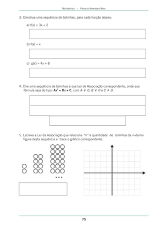 MATEMÁTICA – PROJETO APRENDER MAIS


3. Construa uma sequência de bolinhas, para cada função abaixo:

     a) f(x) = 3x + 2




     b) f(x) = x




     c) g(x) = 4x + 8




4. Crie uma sequência de bolinhas e sua Lei de Associação correspondente, onde sua
   fórmula seja do tipo: Ax2 + Bx + C, com A •‚ 0, B •‚ 0 e C •‚ 0.




5. Escreva a Lei da Associação que relaciona “n” à quantidade de bolinhas da n-ésima
   figura desta sequência e trace o gráfico correspondente.




                        ...



                                            75
 