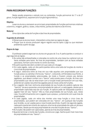 ENSINO MÉDIO



PARA RECORDAR FUNÇÕES
        Nesta sessão propomos o estudo com os conteúdos: função polinomial do 1º e do 2º
graus, função logarítmica, exponencial e função trigonométrica.

Objetivo
       Levar os alunos a revisarem as principais propriedades de funções polinomiais relativas
a domínio, imagem, gráfico, raízes, crescimento, pontos de máximo e de mínimo.

Material
      Uma cópia das cartas de funções e das tiras de propriedades.

Sugestão de atividade
      • Deixar que os alunos leiam, interpretem e discutam as regras do jogo;
      • Propor que os alunos produzam algum registro escrito após o jogo ou que resolvam
        problemas a partir do jogo.

Regras do Jogo

       O professor poderá organizar os alunos em grupos de 3 ou 4 participantes e conduzir o
jogo segundo as regras:
       • As cartas são embaralhadas e colocadas no centro de uma mesa (ou carteira) com as
         faces voltadas para baixo. As tiras de propriedades, também com as faces voltadas
         para baixo, formam outro monte no centro da mesa.
       • Os participantes decidem a ordem em que cada um irá jogar.
       • Em cada jogada, cada um dos participantes retira uma carta de funções do monte e
         cinco tiras de propriedades.
       • A seguir, seleciona entre as tiras em sua mão aquelas com propriedades que sua
         função possui ou satisfaz e forma seu “banco”, colocando, enfileiradas à sua frente, a
         função e as propriedades selecionadas, de modo a ficarem visíveis aos demais
         jogadores, que devem conferir se o “banco” está correto para a função. As tiras com
         propriedades que não se relacionam com a função tirada permanecem em sua mão,
         podendo ser usadas nas próximas jogadas para as novas cartas de funções.
       • Se o jogador não tiver nenhuma propriedade de sua função ele poderá capturar dos
         “bancos” de seus oponentes uma propriedade de cada um, a cada jogada, desde que a
         propriedade capturada seja de sua função. A captura pode ser bloqueada quando o
         jogador tiver em seu “banco” três ou mais propriedades de sua função, que, nesse
         caso, fica definitivamente com o jogador que a posssui, juntamente com suas tiras de
         propriedades.
       • A cada jogada, cada um retira dos montes uma nova função e cinco tiras de
         propriedades, que podem ser colocadas em seu “banco”, em qualquer das funções
         que lá estão, ou ser usadas para a nova função escolhida. A partir da segunda jogada,
         cada participante tem direito de capturar uma tira de propriedade de cada um de seus
         oponentes, desde que ela seja propriedade de uma das funções de seu “banco”.
       • As funções não podem ser capturadas, apenas as tiras de propriedades.
       • Quando terminar o monte das funções, encerra-se o jogo. Ganha quem tiver mais tiras
         de propriedades em seu “banco”.




                                              78
 