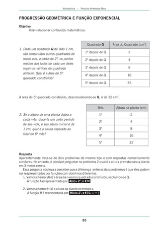 MATEMÁTICA – PROJETO APRENDER MAIS



PROGRESSÃO GEOMÉTRICA E FUNÇÃO EXPONENCIAL
Objetivo
       Inter-relacionar conteúdos matemáticos.



                                                    Quadrado Q       Área do Quadrado (cm2)
1. Dado um quadrado Q de lado 1 cm,
                                                 1º depois de Q                 2
   são construídos outros quadrados de
   modo que, a partir do 2º, os pontos           2º depois de Q                 4
   médios dos lados de cada um deles
   sejam os vértices do quadrado                 3º depois de Q                 8
   anterior. Qual é a área do 5º
                                                 4º depois de Q                16
   quadrado construído?
                                                 5º depois de Q                32



A área do 5º quadrado construído, desconsiderando-se Q, é de 32 cm2.


                                                              Mês      Altura da planta (cm)

2. Se a altura de uma planta dobra a                          1º                 2
   cada mês, durante um certo período
                                                              2º                 4
   de sua vida, e sua altura inicial é de
   1 cm, qual é a altura esperada ao                          3º                 8
   final do 5º mês?                                           4º                 16

                                                              5º                 32


Resposta
Aparentemente trata-se de dois problemas de mesmo tipo e com respostas numericamente
similares. No entanto, é possível perguntar no problema 2 qual é a altura prevista para a planta
em 3 meses e meio.
   Essa pergunta nos leva a perceber que a diferença entre os dois problemas é que eles podem
ser reapresentados por funções com domínios diferentes
   1. Vamos chamar A(n) a área da n-esimo quadrado construído, excluindo-se Q.
      A função A é representada por: A(n)= 2n, n € N

  2. Vamos chamar H(x) a altura da planta no tempo x.
                                           x
     A função H é representada por: H(x)= 2 , x € [0, + •‡]




                                               85
 