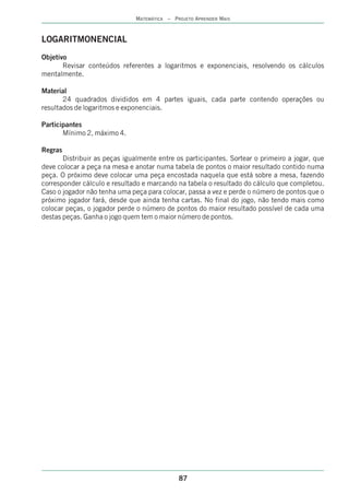 MATEMÁTICA – PROJETO APRENDER MAIS



LOGARITMONENCIAL
Objetivo
       Revisar conteúdos referentes a logaritmos e exponenciais, resolvendo os cálculos
mentalmente.

Material
       24 quadrados divididos em 4 partes iguais, cada parte contendo operações ou
resultados de logaritmos e exponenciais.

Participantes
       Mínimo 2, máximo 4.

Regras
       Distribuir as peças igualmente entre os participantes. Sortear o primeiro a jogar, que
deve colocar a peça na mesa e anotar numa tabela de pontos o maior resultado contido numa
peça. O próximo deve colocar uma peça encostada naquela que está sobre a mesa, fazendo
corresponder cálculo e resultado e marcando na tabela o resultado do cálculo que completou.
Caso o jogador não tenha uma peça para colocar, passa a vez e perde o número de pontos que o
próximo jogador fará, desde que ainda tenha cartas. No final do jogo, não tendo mais como
colocar peças, o jogador perde o número de pontos do maior resultado possível de cada uma
destas peças. Ganha o jogo quem tem o maior número de pontos.




                                              87
 