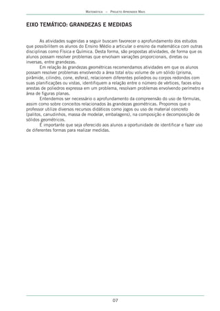 MATEMÁTICA – PROJETO APRENDER MAIS



EIXO TEMÁTICO: GRANDEZAS E MEDIDAS

       As atividades sugeridas a seguir buscam favorecer o aprofundamento dos estudos
que possibilitem os alunos do Ensino Médio a articular o ensino da matemática com outras
disciplinas como Física e Química. Desta forma, são propostas atividades, de forma que os
alunos possam resolver problemas que envolvam variações proporcionais, diretas ou
inversas, entre grandezas.
       Em relação às grandezas geométricas recomendamos atividades em que os alunos
possam resolver problemas envolvendo a área total e/ou volume de um sólido (prisma,
pirâmide, cilindro, cone, esfera), relacionem diferentes poliedros ou corpos redondos com
suas planificações ou vistas, identifiquem a relação entre o número de vértices, faces e/ou
arestas de poliedros expressa em um problema, resolvam problemas envolvendo perímetro e
área de figuras planas.
       Entendemos ser necessário o aprofundamento da compreensão do uso de fórmulas,
assim como sobre conceitos relacionados às grandezas geométricas. Propomos que o
professor utilize diversos recursos didáticos como jogos ou uso de material concreto
(palitos, canudinhos, massa de modelar, embalagens), na composição e decomposição de
sólidos geométricos.
        É importante que seja oferecido aos alunos a oportunidade de identificar e fazer uso
de diferentes formas para realizar medidas.




                                             07
 