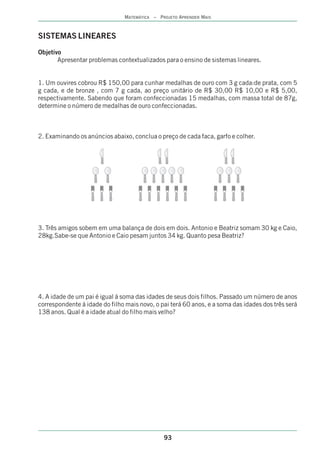 MATEMÁTICA – PROJETO APRENDER MAIS



SISTEMAS LINEARES
Objetivo
       Apresentar problemas contextualizados para o ensino de sistemas lineares.


1. Um ouvires cobrou R$ 150,00 para cunhar medalhas de ouro com 3 g cada:de prata, com 5
g cada, e de bronze , com 7 g cada, ao preço unitário de R$ 30,00 R$ 10,00 e R$ 5,00,
respectivamente. Sabendo que foram confeccionadas 15 medalhas, com massa total de 87g,
determine o número de medalhas de ouro confeccionadas.



2. Examinando os anúncios abaixo, conclua o preço de cada faca, garfo e colher.




3. Três amigos sobem em uma balança de dois em dois. Antonio e Beatriz somam 30 kg e Caio,
28kg.Sabe-se que Antonio e Caio pesam juntos 34 kg. Quanto pesa Beatriz?




4. A idade de um pai é igual á soma das idades de seus dois filhos. Passado um número de anos
correspondente á idade do filho mais novo, o pai terá 60 anos, e a soma das idades dos três será
138 anos. Qual é a idade atual do filho mais velho?




                                               93
 