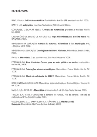 REFERÊNCIAS


BRAZ, Edvaldo. Oficina de matemática: Ensino Médio. Recife: GRE Metropolitana Sul, 2009.

DANTE, L.R. Matemática. 1.ed. São Paulo:Ática, 2004( Ensino Médio).

GONÇALVES, E. SILVA, M. TELES, R. Oficina de matemática: grandezas e medidas. Recife:
SE, 2008.

LABORATÓRIO DE ENSINO DE MATEMÁTICA. Jogos matemáticos para o ensino médio. RS:
UNIVATES, 2004.

MINISTÉRIO DA EDUCAÇÃO. Ciências da natureza, matemática e suas tecnologias. PNC
+.Brasília: MEC, 2002.

MINISTÉRIO DA EDUCAÇÃO. Orientações Curriculares Nacionais. Matemática. Brasília: MEC,
2006.

PAIVA, M. Matemática. 2.ed. volume único. São Paulo: Moderna, 2006.

PERNAMBUCO. Base Curricular Comum para as redes públicas de ensino: matemática.
Recife: SE, 2008.

PERNAMBUCO. Orientações teórico-metodológicas. Matemática. Ensino Médio. Recife: SE,
2008.

PERNAMBUCO. Matriz de referência do SAEPE. Matemática. Ensino Médio. Recife: SE,
2008.

REORIENTAÇÃO CURRICULAR Matemática Materiais Didáticos Ensino Médio - Volume III-
RJ, 2006.

SMOLE, K. S.; DINIZ, M. I. Matemática: ensino médio. 5 ed. V.3. São Paulo: Saraiva, 2005.

TINOCO. L.A. (Coord.) Construindo o conceito de função. Rio de Janeiro: Instituto de
matemática/ UFRJ. Projeto Fundão, 2001.

VASCONCELOS, M. J.; ZAMPIROLO, M. T.; CÂNDIDO, S. L. Projeto Escola e
Cidadania: Matemática. São Paulo: Editora do Brasil, 2000.
 
