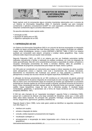 Capítulo 1 – Conceitos de Sistemas de Informações Geográficas
Dados espaciais disponibilizados pelo sistema GEOBASES – ES_________________________________________________________________ . 9
PONTOS LINHAS TIN GRADE
CONCEITOS DE SISTEMAS
DE INFORMAÇÕES
GEOGRÁFICAS
1
CAPÍTULO
Neste capítulo você irá compreender alguns conceitos importantes relacionados com o universo de
um Sistema de Informações Geográficas (SIG). É importante ressaltar que para manipular
corretamente o aplicativo computacional ArcGIS
®
9.3, será necessário, primeiramente, entender e
interpretar corretamente alguns conceitos relacionados com o SIG.
Os assuntos abordados neste capítulo serão:
Introdução ao SIG.
Aquisição de dados para um SIG.
Objetivos e aplicações de um SIG.
1.1 INTRODUÇÃO AO SIG.
Um Sistema de Informações Geográficas (SIG) é um conjunto de técnicas empregadas na integração
e análise de dados provenientes das mais diversas fontes, como imagens fornecidas por satélites,
mapas, cartas climatológicas, censos, e outros (ASPIAZÚ e BRITES, 1989). O SIG é um sistema
auxiliado por computador para adquirir, armazenar e analisar dados geográficos. Hoje, muitos
softwares estão disponíveis para ajudar nesta atividade.
Segundo Felgueiras (1987), um SIG é um sistema que tem por finalidade automatizar tarefas
realizadas manualmente e facilitar a realização de análises complexas, por meio da integração de
dados geocodificadas. Eles têm como características principais a capacidade de coletar, armazenar e
recuperar informações provenientes de fontes e formatos distintos, além de possibilitar a
disponibilidade de programas computacionais para edição de mapas, textos e gráficos.
Um SIG pode ser considerado um instrumento para mapear e indicar respostas às várias questões
sobre planejamento urbano e regional, meio rural e levantamento dos recursos renováveis,
descrevendo os mecanismos das mudanças que operam no meio ambiente e auxiliando no
planejamento e manejo dos recursos naturais de regiões específicas (FERREIRA, 1997).
A utilização de técnicas provenientes de um SIG constitui-se em instrumento de grande potencial
para o estabelecimento de planos integrados de conservação do solo e da água. Nesse contexto, um
SIG se insere como uma ferramenta capaz de manipular as funções que representam os processos
ambientais em diversas regiões de uma forma simples e eficiente, permitindo economia de recursos e
tempo. Estas manipulações permitem agregar dados de diferentes fontes (por exemplo: imagens de
satélite, mapas topográficos, mapas de solo, etc) e diferentes escalas. O resultado destas
manipulações, geralmente, é apresentado sob a forma de mapas temáticos com as informações
desejadas (MENDES, 1997).
O SIG tem sido chamado de um “capacitador tecnológico”, segundo Fisher e Lindenberg (1989),
porque tem o potencial de oferecer uma larga variedade de disciplinas, sendo que, a maior parte
delas utiliza dados espaciais. As principais são: geografia, hidrologia, cartografia, sensoriamento
remoto, fotogrametria, agrimensura, geodésia, estatística etc.
Segundo Assad e Sano (1998), numa visão geral, podem-se identificar os seguintes componentes
num SIG (Figura 1.1):
interface com usuário;
entrada e integração de dados;
consulta, análise espacial e processamento de imagens;
visualização e plotagem; e
armazenamento e recuperação de dados (organizados sob a forma de um banco de dados
geográficos).
 