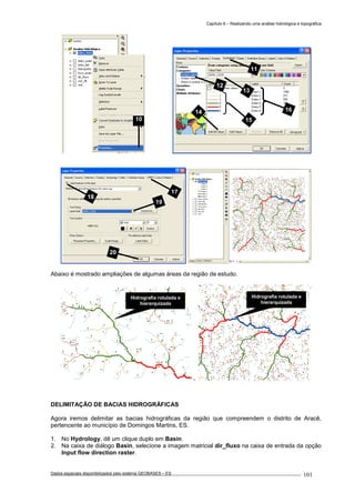 Capítulo 6 – Realizando uma análise hidrológica e topográfica
Dados espaciais disponibilizados pelo sistema GEOBASES – ES_________________________________________________________________ . 101
Abaixo é mostrado ampliações de algumas áreas da região de estudo.
DELIMITAÇÃO DE BACIAS HIDROGRÁFICAS
Agora iremos delimitar as bacias hidrográficas da região que compreendem o distrito de Aracê,
pertencente ao município de Domingos Martins, ES.
1. No Hydrology, dê um clique duplo em Basin.
2. Na caixa de diálogo Basin, selecione a imagem matricial dir_fluxo na caixa de entrada da opção
Input flow direction raster.
11
16
15
14
12
13
Hidrografia rotulada e
hierarquizada
Hidrografia rotulada e
hierarquizada
17
18
19
20
10
 