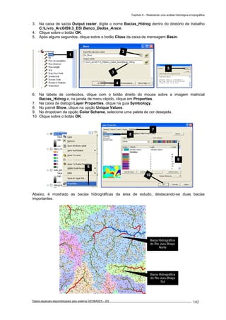 Capítulo 6 – Realizando uma análise hidrológica e topográfica
Dados espaciais disponibilizados pelo sistema GEOBASES – ES_________________________________________________________________ . 102
3. Na caixa de saída Output raster, digite o nome Bacias_Hidrog dentro do diretório de trabalho
C:Livro_ArcGIS9.3_ES Banco_Dados_Arace.
4. Clique sobre o botão OK.
5. Após alguns segundos, clique sobre o botão Close da caixa de mensagem Basin.
6. Na tabela de conteúdos, clique com o botão direito do mouse sobre a imagem matricial
Bacias_Hidrog e, na janela de menu rápido, clique em Properties.
7. Na caixa de diálogo Layer Properties, clique na guia Symbology.
8. No painel Show, clique na opção Unique Values.
9. No dropdown da opção Color Scheme, selecione uma paleta de cor desejada.
10. Clique sobre o botão OK.
Abaixo, é mostrado as bacias hidrográficas da área de estudo, destacando-se duas bacias
importantes.
7
8
10
9
Bacia Hidrográfica
do Rio Jucu Braço
Norte
Bacia Hidrográfica
do Rio Jucu Braço
Sul
6
2
3
4
5
1
 