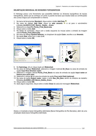 Capítulo 6 – Realizando uma análise hidrológica e topográfica
Dados espaciais disponibilizados pelo sistema GEOBASES – ES_________________________________________________________________ . 103
DELIMITAÇÃO INDIVIDUAL DE DIVISORES TOPOGRÁFICOS
O Hidrology possui uma ferramenta que possibilita delimitar os divisores topográficos de bacias
hidrográficas, deste que se conheça um ponto à jusante da bacia que receba todas as contribuições
dos cursos d’água que compreendem a mesma.
1. Na barra de ferramentas Standard, clique sobre o botão Add Data .
2. Na caixa de diálogo Add Data, clique na seta amarela e vá para o sub-diretório
c:Livro_ArcGIS 9.3_ES  Banco_ Dados _ Arace.
3. Selecione os shapefiles Ponto_Final_Bacia.shp.
4. Clique sobre o botão Add.
5. Na tabela de conteúdos, clique com o botão esquerdo do mouse sobre o símbolo da imagem
vetorial Ponto_Final_Bacia.shp.
6. Na caixa de diálogo Symbol Selector, no dropdown da opção Color, escolha a cor Amarelo.
7. Na opção Size, entre com o valor de 8.
8. Clique sobre o botão OK.
9. No Hydrology, dê um clique duplo em Watershed.
10. Na caixa de diálogo Watershed, selecione a imagem matricial dir_fluxo na caixa de entrada da
opção Input flow direction raster.
11. Selecione a imagem vetorial Ponto_Final_Bacia na caixa de entrada da opção Input raster or
feature pour point data.
12. Selecione o campo Id na caixa de entrada da opção Pour point field (optional).
13. Na caixa de saída Output raster, digite o nome Bac_Rio_Barc dentro do diretório de trabalho
C:Livro_ArcGIS9.3_ES Banco_Dados_Arace.
14. Clique sobre o botão OK.
15. Após alguns segundos, clique sobre o botão Close da caixa de mensagem Watershed.
Abaixo, é mostrada a bacia hidrográfica delimitada (Bacia Hidrográfica do Rio Barcelos), além de uma
ampliação desta bacia hidrográfica delimitada.
15
9
10
11
1213
14
5
6
7
8
2
3
4
 