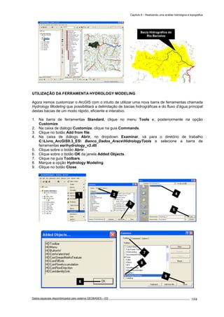 Capítulo 6 – Realizando uma análise hidrológica e topográfica
Dados espaciais disponibilizados pelo sistema GEOBASES – ES_________________________________________________________________ . 104
UTILIZAÇÃO DA FERRAMENTA HYDROLOGY MODELING
Agora iremos customizar o ArcGIS com o intuito de utilizar uma nova barra de ferramentas chamada
Hydrology Modeling que possibilitará a delimitação de bacias hidrográficas e do fluxo d’água principal
destas bacias de um modo rápido, eficiente e interativo.
1. Na barra de ferramentas Standard, clique no menu Tools e, posteriormente na opção
Customize.
2. Na caixa de diálogo Customize, clique na guia Commands.
3. Clique no botão Add from file.
4. Na caixa de diálogo Abrir, no dropdown Examinar, vá para o diretório de trabalho
C:Livro_ArcGIS9.3_ES Banco_Dados_AraceHidrologyTools e selecione a barra de
ferramentas esrihydrology_v2.dll.
5. Clique sobre o botão Abrir.
6. Clique sobre o botão OK da janela Added Objects.
7. Clique na guia Toolbars.
8. Marque a opção Hydrology Modeling.
9. Clique no botão Close.
1
Bacia Hidrográfica do
Rio Barcelos
7
8
9
6
4
5
2
3
 