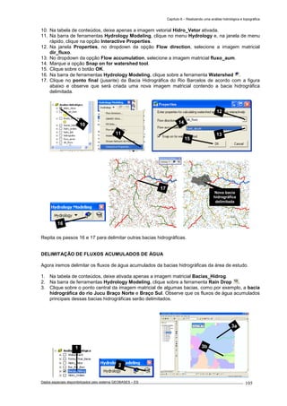 Capítulo 6 – Realizando uma análise hidrológica e topográfica
Dados espaciais disponibilizados pelo sistema GEOBASES – ES_________________________________________________________________ . 105
10. Na tabela de conteúdos, deixe apenas a imagem vetorial Hidro_Vetor ativada.
11. Na barra de ferramentas Hydrology Modeling, clique no menu Hydrology e, na janela de menu
rápido, clique na opção Interactive Properties.
12. Na janela Properties, no dropdown da opção Flow direction, selecione a imagem matricial
dir_fluxo.
13. No dropdown da opção Flow accumulation, selecione a imagem matricial fluxo_aum.
14. Marque a opção Snap on for watershed tool.
15. Clique sobre o botão OK.
16. Na barra de ferramentas Hydrology Modeling, clique sobre a ferramenta Watershed .
17. Clique no ponto final (jusante) da Bacia Hidrográfica do Rio Barcelos de acordo com a figura
abaixo e observe que será criada uma nova imagem matricial contendo a bacia hidrográfica
delimitada.
Repita os passos 16 e 17 para delimitar outras bacias hidrográficas.
DELIMITAÇÃO DE FLUXOS ACUMULADOS DE ÁGUA
Agora iremos delimitar os fluxos de água acumulados da bacias hidrográficas da área de estudo.
1. Na tabela de conteúdos, deixe ativada apenas a imagem matricial Bacias_Hidrog.
2. Na barra de ferramentas Hydrology Modeling, clique sobre a ferramenta Rain Drop .
3. Clique sobre o ponto central da imagem matricial de algumas bacias, como por exemplo, a bacia
hidrográfica do rio Jucu Braço Norte e Braço Sul. Observe que os fluxos de água acumulados
principais dessas bacias hidrográficas serão delimitados.
1
3a
3b
Nova bacia
hidrográfica
delimitada
2
17
16
12
13
15
14
11
10
 