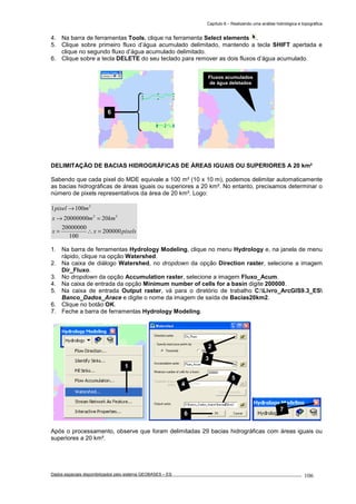 Capítulo 6 – Realizando uma análise hidrológica e topográfica
Dados espaciais disponibilizados pelo sistema GEOBASES – ES_________________________________________________________________ . 106
4. Na barra de ferramentas Tools, clique na ferramenta Select elements .
5. Clique sobre primeiro fluxo d’água acumulado delimitado, mantendo a tecla SHIFT apertada e
clique no segundo fluxo d’água acumulado delimitado.
6. Clique sobre a tecla DELETE do seu teclado para remover as dois fluxos d’água acumulado.
DELIMITAÇÃO DE BACIAS HIDROGRÁFICAS DE ÁREAS IGUAIS OU SUPERIORES A 20 km²
Sabendo que cada pixel do MDE equivale a 100 m² (10 x 10 m), podemos delimitar automaticamente
as bacias hidrográficas de áreas iguais ou superiores a 20 km². No entanto, precisamos determinar o
número de pixels representativos da área de 20 km². Logo:
pixelsxx
kmmx
mpixel
200000
100
20000000
2020000000
1001
22
2
=∴=
=→
→
1. Na barra de ferramentas Hydrology Modeling, clique no menu Hydrology e, na janela de menu
rápido, clique na opção Watershed.
2. Na caixa de diálogo Watershed, no dropdown da opção Direction raster, selecione a imagem
Dir_Fluxo.
3. No dropdown da opção Accumulation raster, selecione a imagem Fluxo_Acum.
4. Na caixa de entrada da opção Minimum number of cells for a basin digite 200000.
5. Na caixa de entrada Output raster, vá para o diretório de trabalho C:Livro_ArcGIS9.3_ES
Banco_Dados_Arace e digite o nome da imagem de saída de Bacias20km2.
6. Clique no botão OK.
7. Feche a barra de ferramentas Hydrology Modeling.
Após o processamento, observe que foram delimitadas 29 bacias hidrográficas com áreas iguais ou
superiores a 20 km².
2
3
4
5
6
1
7
Fluxos acumulados
de água deletados
6
 