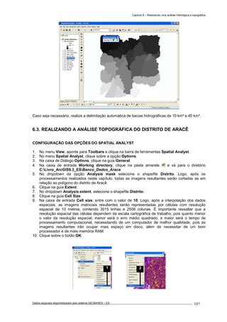 Capítulo 6 – Realizando uma análise hidrológica e topográfica
Dados espaciais disponibilizados pelo sistema GEOBASES – ES_________________________________________________________________ . 107
Caso seja necessário, realize a delimitação automática de bacias hidrográficas de 10 km² e 40 km².
6.3. REALIZANDO A ANÁLISE TOPOGRÁFICA DO DISTRITO DE ARACÊ
CONFIGURAÇÃO DAS OPÇÕES DO SPATIAL ANALYST
1. No menu View, aponte para Toolbars e clique na barra de ferramentas Spatial Analyst.
2. No menu Spatial Analyst, clique sobre a opção Options.
3. Na caixa de Diálogo Options, clique na guia General.
4. Na caixa de entrada Working directory, clique na pasta amarela e vá para o diretório
C:Livro_ArcGIS9.3_ESBanco_Dados_Arace.
5. No dropdown da opção Analysis mask selecione o shapefile Distrito. Logo, após os
processamentos realizados neste capítulo, todas as imagens resultantes serão cortadas as em
relação ao polígono do distrito de Aracê.
6. Clique na guia Extent.
7. No dropdown Analysis extent, selecione o shapefile Distrito.
8. Clique na guia Cell Size.
9. Na caixa de entrada Cell size, entre com o valor de 10. Logo, após a interpolação dos dados
espaciais, as imagens matriciais resultantes serão representadas por células com resolução
espacial de 10 metros, contendo 3015 linhas e 2508 colunas. É importante ressaltar que a
resolução espacial das células dependem da escala cartográfica de trabalho, pois quanto menor
o valor da resolução espacial, menor será o erro médio quadrado, e maior será o tempo de
processamento computacional, necessitando de um computador de melhor qualidade, pois as
imagens resultantes irão ocupar mais espaço em disco, além de necessitar de um bom
processador e de mais memória RAM.
10. Clique sobre o botão OK.
21
 