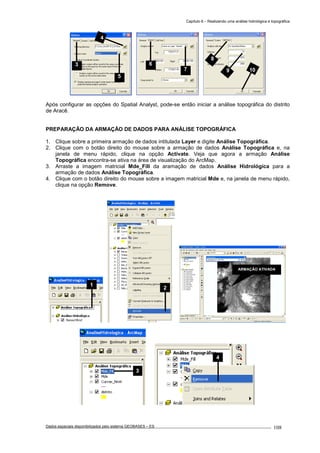 Capítulo 6 – Realizando uma análise hidrológica e topográfica
Dados espaciais disponibilizados pelo sistema GEOBASES – ES_________________________________________________________________ . 108
Após configurar as opções do Spatial Analyst, pode-se então iniciar a análise topográfica do distrito
de Aracê.
PREPARAÇÃO DA ARMAÇÃO DE DADOS PARA ANÁLISE TOPOGRÁFICA
1. Clique sobre a primeira armação de dados intitulada Layer e digite Análise Topográfica.
2. Clique com o botão direito do mouse sobre a armação de dados Análise Topográfica e, na
janela de menu rápido, clique na opção Activate. Veja que agora a armação Análise
Topográfica encontra-se ativa na área de visualização do ArcMap.
3. Arraste a imagem matricial Mde_Fill da aramação de dados Análise Hidrológica para a
armação de dados Análise Topográfica.
4. Clique com o botão direito do mouse sobre a imagem matricial Mde e, na janela de menu rápido,
clique na opção Remove.
4
3
ARMAÇÃO ATIVADA
2
1
6
7
8
9 10
3
4
5
 