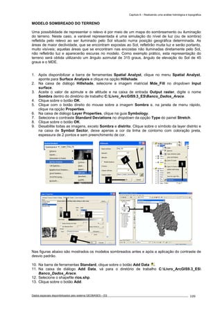Capítulo 6 – Realizando uma análise hidrológica e topográfica
Dados espaciais disponibilizados pelo sistema GEOBASES – ES_________________________________________________________________ . 109
MODELO SOMBREADO DO TERRENO
Uma possibilidade de representar o relevo é por meio de um mapa do sombreamento ou iluminação
do terreno. Neste caso, a variável representada é uma simulação do nível de luz (ou de sombra)
refletida pelo relevo ao ser iluminado pelo Sol situado numa posição geográfica determinada. As
áreas de maior declividade, que se encontram expostas ao Sol, refletirão muita luz e serão portanto,
muito visíveis; aquelas áreas que se encontram nas encostas não iluminadas diretamente pelo Sol,
não refletirão luz e aparecerão escuras no modelo. Como exemplo prático, esta representação do
terreno será obtida utilizando um ângulo azimutal de 315 graus, ângulo de elevação do Sol de 45
graus e o MDE.
1. Após disponibilizar a barra de ferramentas Spatial Analyst, clique no menu Spatial Analyst,
aponte para Surface Analysis e clique na opção Hillshade.
2. Na caixa de diálogo Hillshade, selecione a imagem matricial Mde_Fill no dropdown Input
surface.
3. Aceite o valor de azimute e de altitude e na caixa de entrada Output raster, digite o nome
Sombra dentro do diretório de trabalho C:Livro_ArcGIS9.3_ESBanco_Dados_Arace.
4. Clique sobre o botão OK.
5. Clique com o botão direito do mouse sobre a imagem Sombra e, na janela de menu rápido,
clique na opção Properties.
6. Na caixa de diálogo Layer Properties, clique na guia Symbology.
7. Selecione o contraste Standard Deviations no dropdown da opção Type do painel Stretch.
8. Clique sobre o botão OK.
9. Desabilite todas as imagens, exceto Sombra e distrito. Clique sobre o símbolo da layer distrito e
na caixa de Symbol Sector, deixe apenas a cor da linha de contorno com coloração preta,
espessura de 2 pontos e sem preenchimento de cor.
Nas figuras abaixo são mostrados os modelos sombreados antes e após a aplicação do contraste de
desvio padrão.
10. Na barra de ferramentas Standard, clique sobre o botão Add Data .
11. Na caixa de diálogo Add Data, vá para o diretório de trabalho C:Livro_ArcGIS9.3_ES
Banco_Dados_Arace.
12. Selecione o shapefile rios.shp.
13. Clique sobre o botão Add.
7
8
6
9
52
3
4
1
 